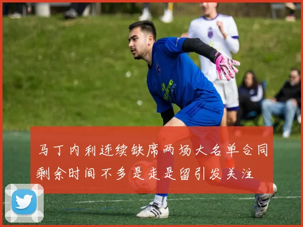 马丁内利连续缺席两场大名单合同剩余时间不多是走是留引发关注