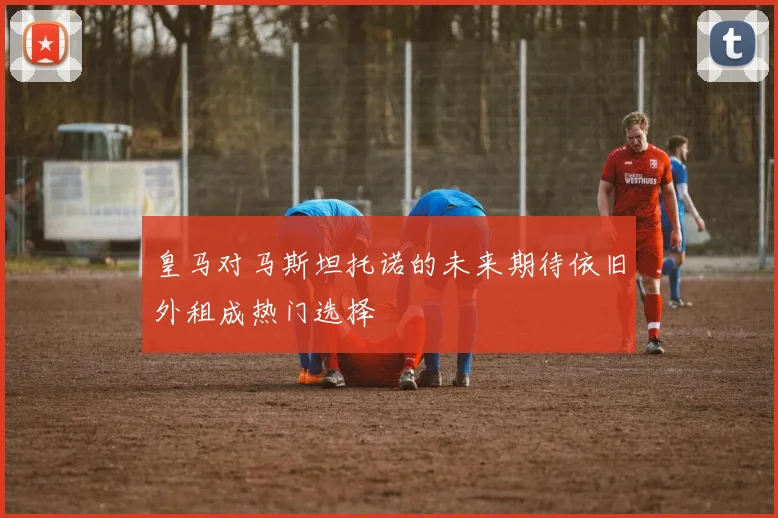 皇马对马斯坦托诺的未来期待依旧外租成热门选择