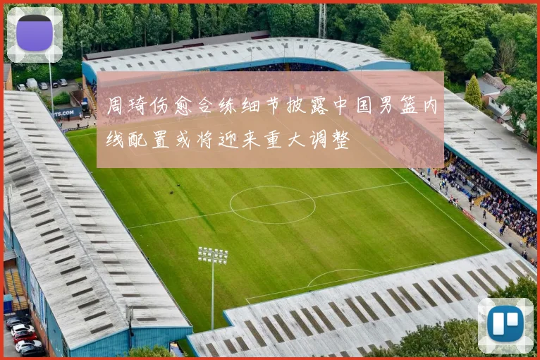 周琦伤愈合练细节披露中国男篮内线配置或将迎来重大调整