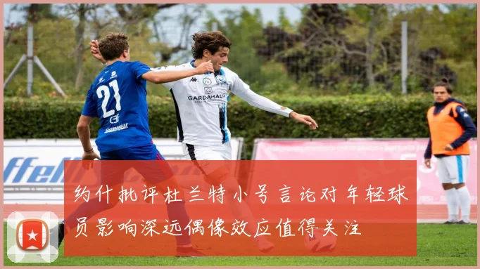 约什批评杜兰特小号言论对年轻球员影响深远偶像效应值得关注