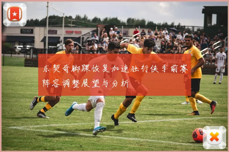 东契奇脚踝恢复加速独行侠季前赛阵容调整展望与分析