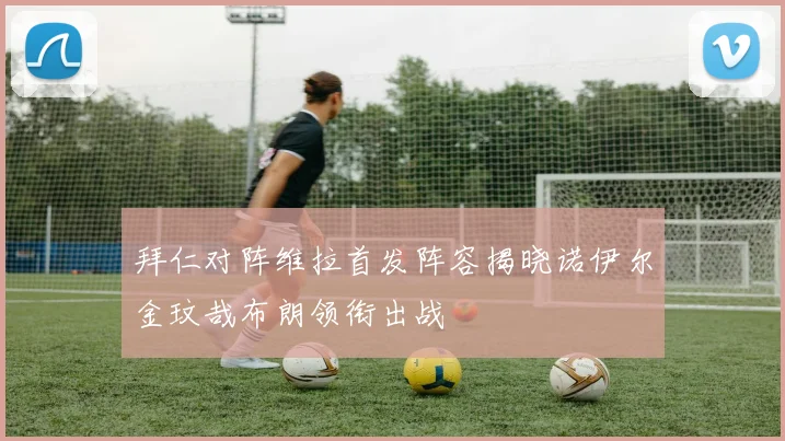 拜仁对阵维拉首发阵容揭晓诺伊尔金玟哉布朗领衔出战
