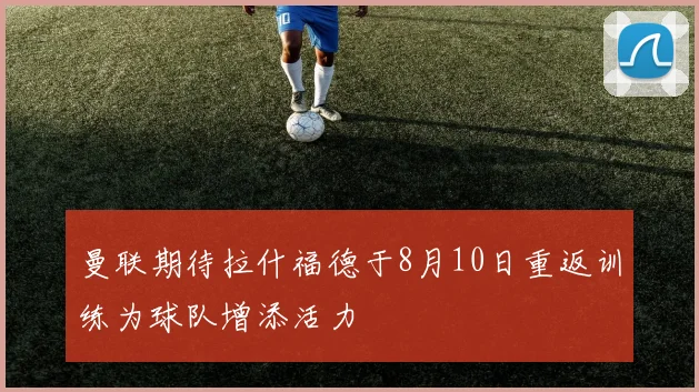 曼联期待拉什福德于8月10日重返训练为球队增添活力