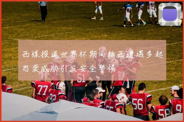 西媒报道世界杯期间梅西遭遇多起恐袭威胁引发安全警惕